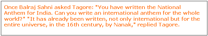 Text Box: Once Balraj Sahni asked Tagore: "You have written the National Anthem for India. Can you write an international anthem for the whole world?" "It has already been written, not only international but for the entire universe, in the 16th century, by Nanak," replied Tagore.




